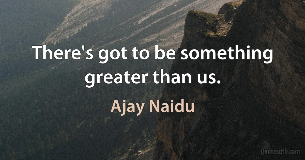 There's got to be something greater than us. (Ajay Naidu)