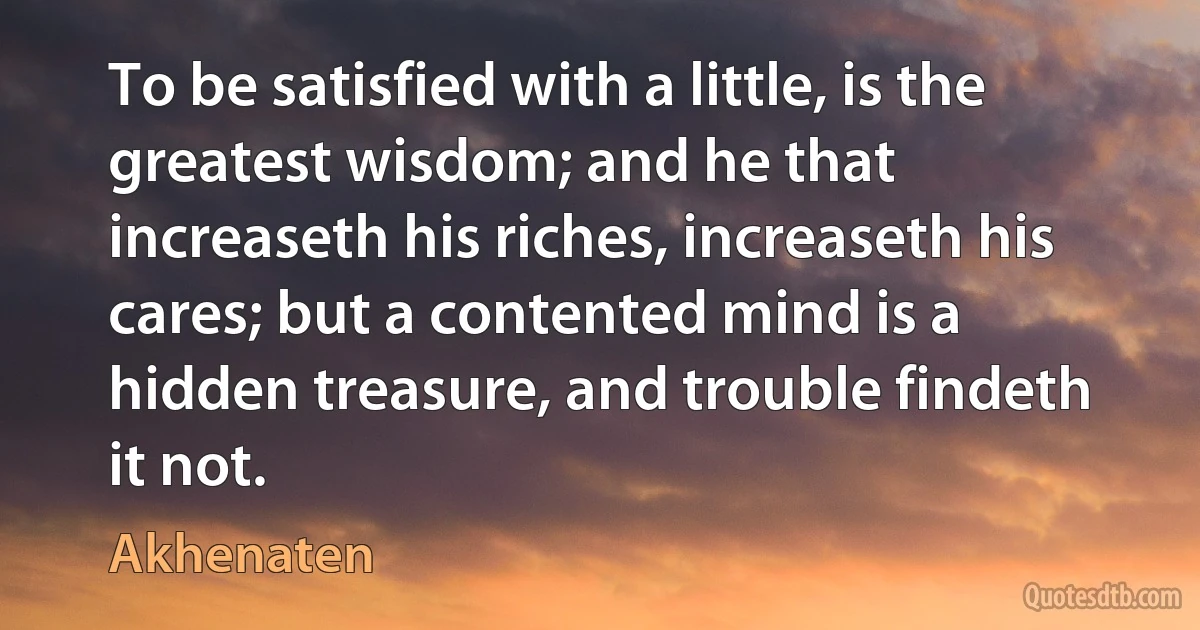 To be satisfied with a little, is the greatest wisdom; and he that increaseth his riches, increaseth his cares; but a contented mind is a hidden treasure, and trouble findeth it not. (Akhenaten)