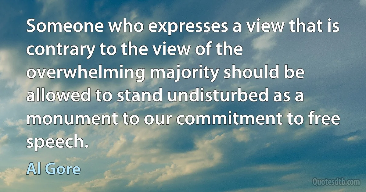 Someone who expresses a view that is contrary to the view of the overwhelming majority should be allowed to stand undisturbed as a monument to our commitment to free speech. (Al Gore)