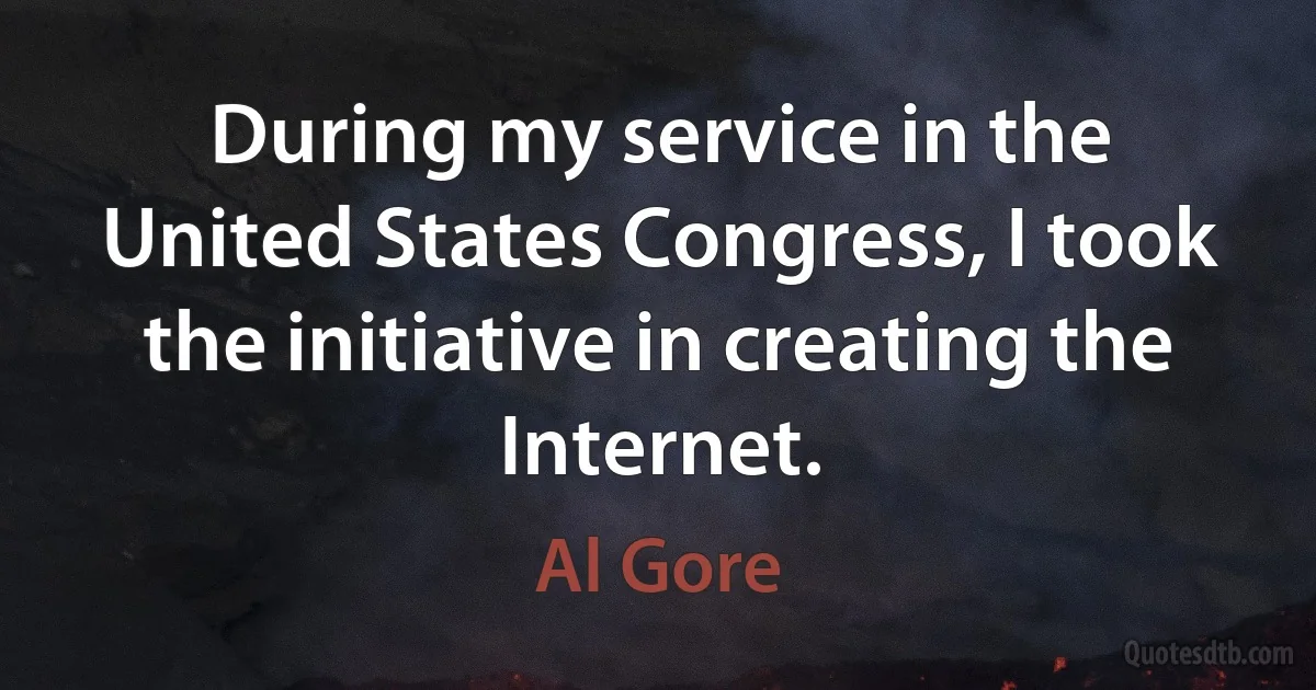 During my service in the United States Congress, I took the initiative in creating the Internet. (Al Gore)