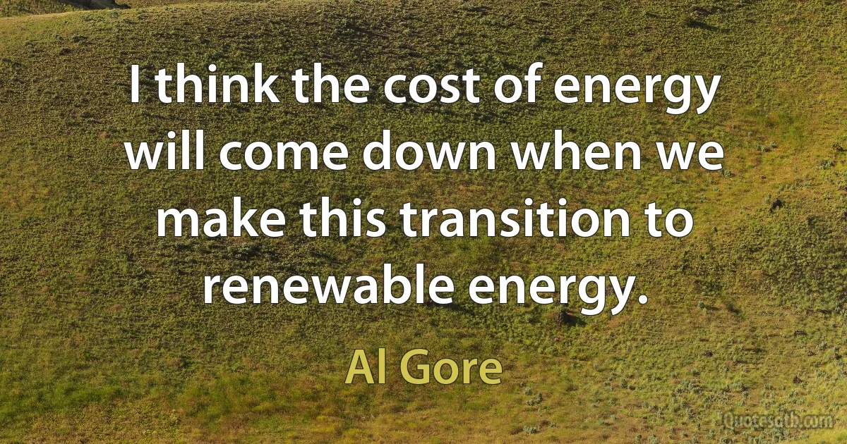 I think the cost of energy will come down when we make this transition to renewable energy. (Al Gore)