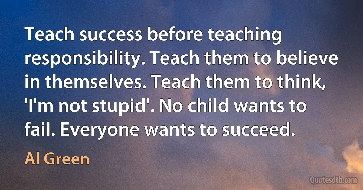 Teach success before teaching responsibility. Teach them to believe in themselves. Teach them to think, 'I'm not stupid'. No child wants to fail. Everyone wants to succeed. (Al Green)