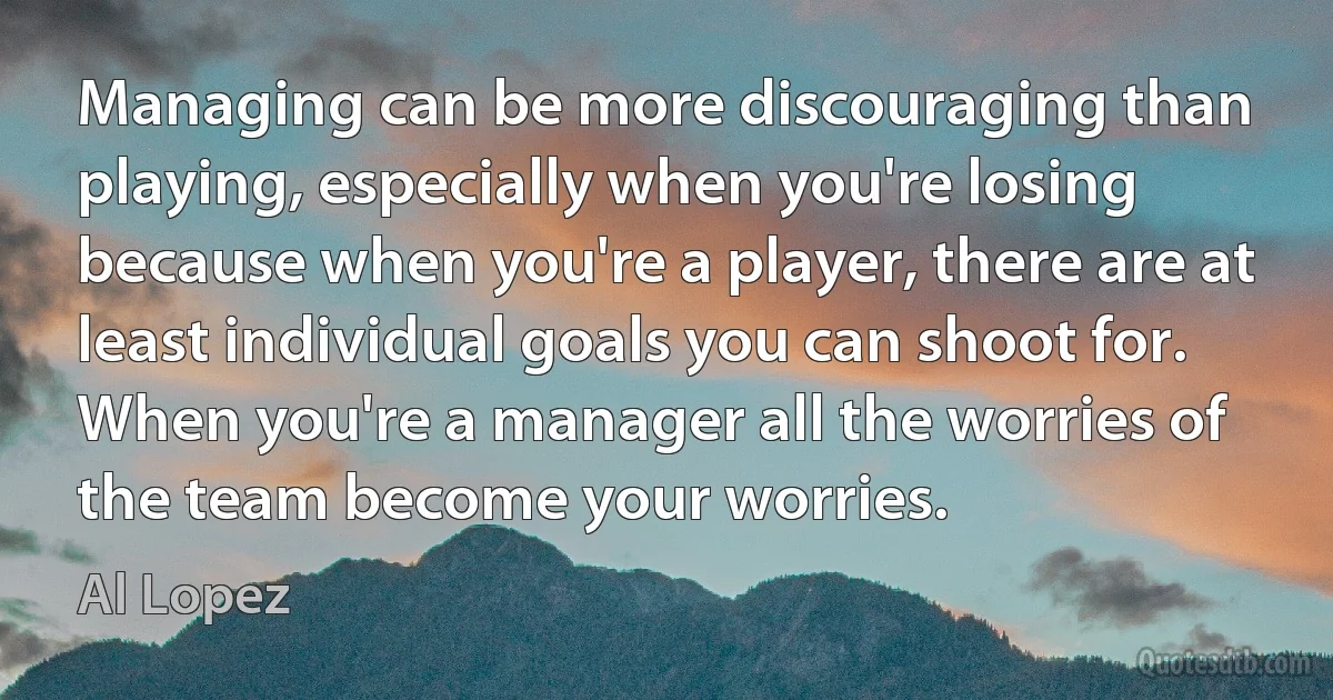 Managing can be more discouraging than playing, especially when you're losing because when you're a player, there are at least individual goals you can shoot for. When you're a manager all the worries of the team become your worries. (Al Lopez)