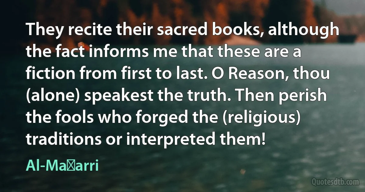 They recite their sacred books, although the fact informs me that these are a fiction from first to last. O Reason, thou (alone) speakest the truth. Then perish the fools who forged the (religious) traditions or interpreted them! (Al-Maʿarri)