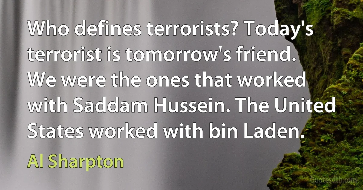 Who defines terrorists? Today's terrorist is tomorrow's friend. We were the ones that worked with Saddam Hussein. The United States worked with bin Laden. (Al Sharpton)