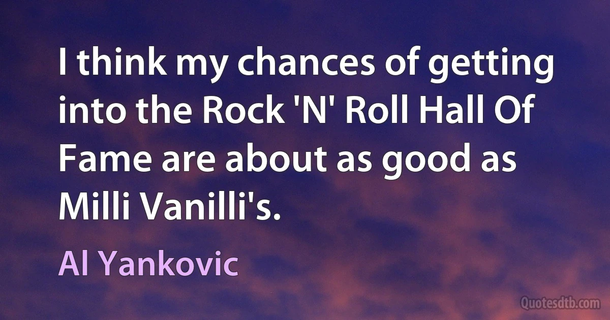 I think my chances of getting into the Rock 'N' Roll Hall Of Fame are about as good as Milli Vanilli's. (Al Yankovic)