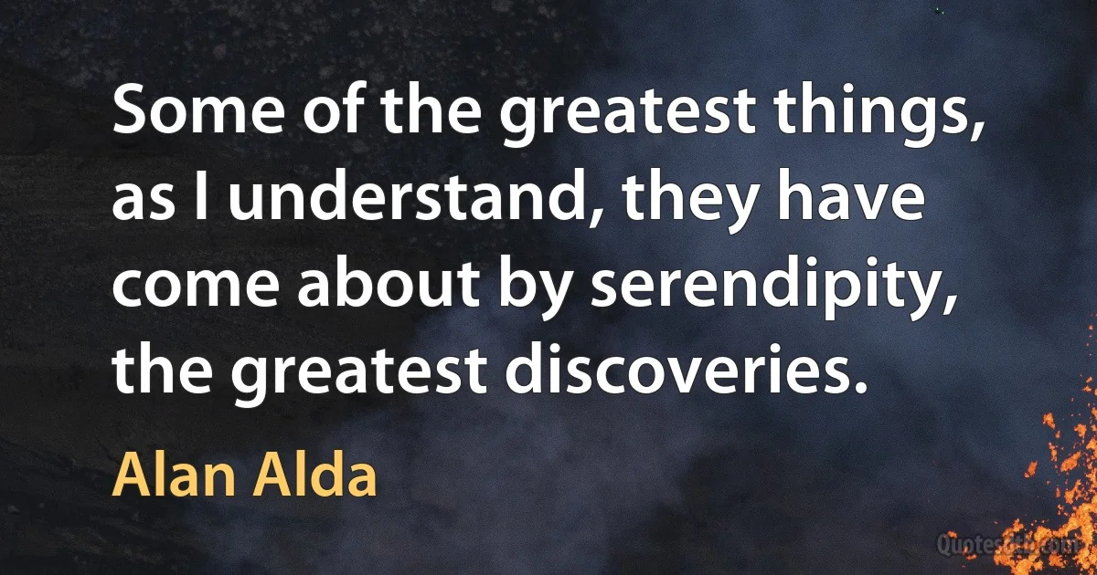 Some of the greatest things, as I understand, they have come about by serendipity, the greatest discoveries. (Alan Alda)