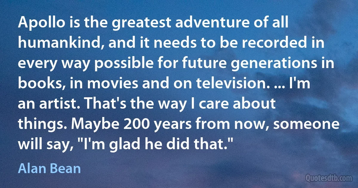 Apollo is the greatest adventure of all humankind, and it needs to be recorded in every way possible for future generations in books, in movies and on television. ... I'm an artist. That's the way I care about things. Maybe 200 years from now, someone will say, "I'm glad he did that." (Alan Bean)