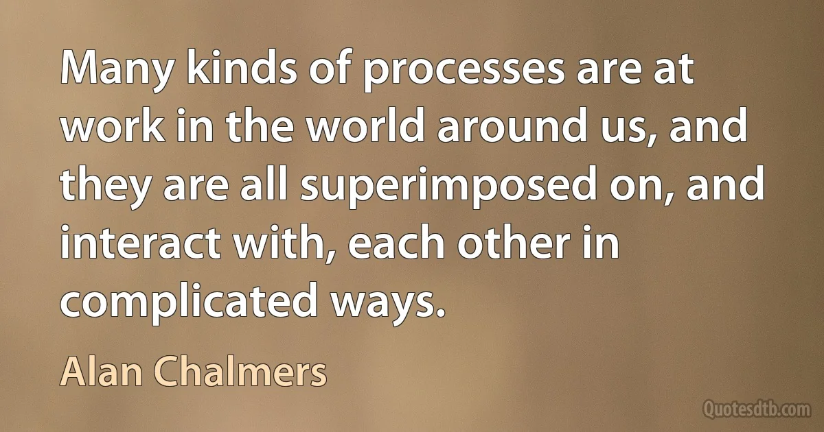 Many kinds of processes are at work in the world around us, and they are all superimposed on, and interact with, each other in complicated ways. (Alan Chalmers)