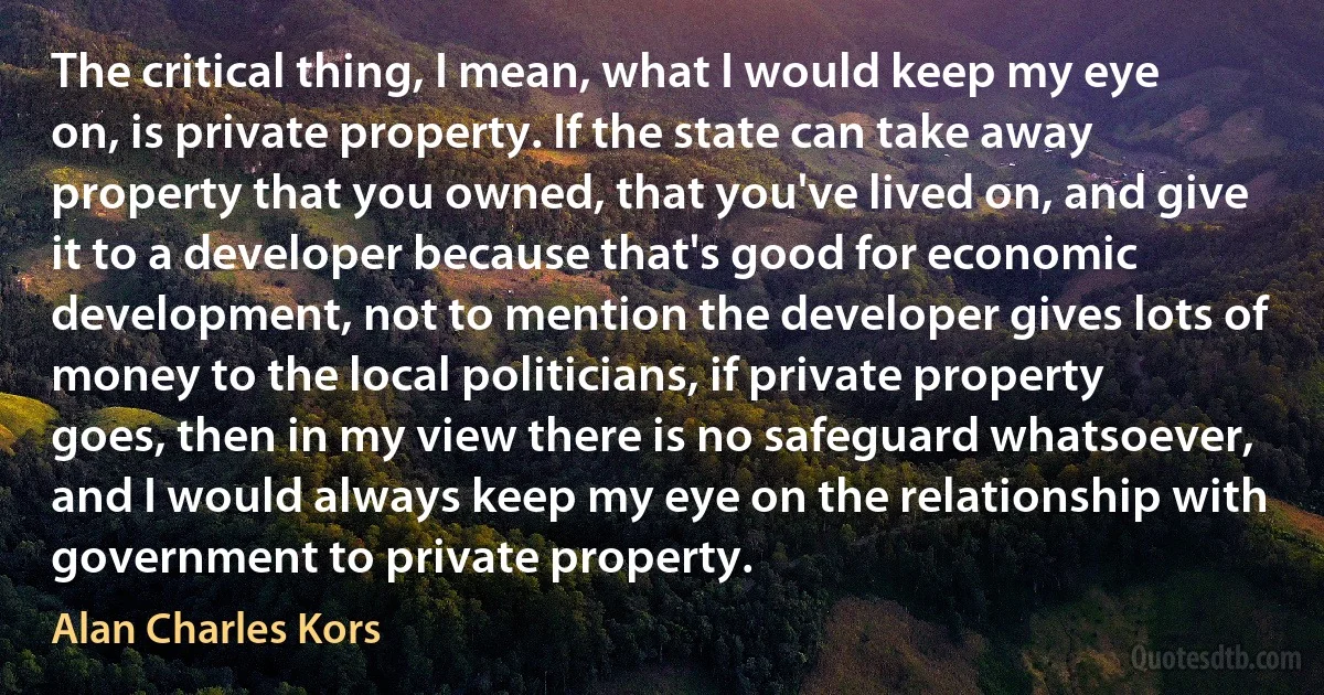 The critical thing, I mean, what I would keep my eye on, is private property. If the state can take away property that you owned, that you've lived on, and give it to a developer because that's good for economic development, not to mention the developer gives lots of money to the local politicians, if private property goes, then in my view there is no safeguard whatsoever, and I would always keep my eye on the relationship with government to private property. (Alan Charles Kors)