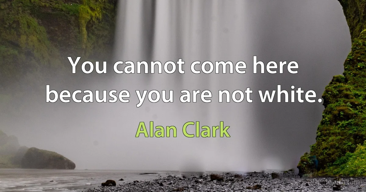 You cannot come here because you are not white. (Alan Clark)