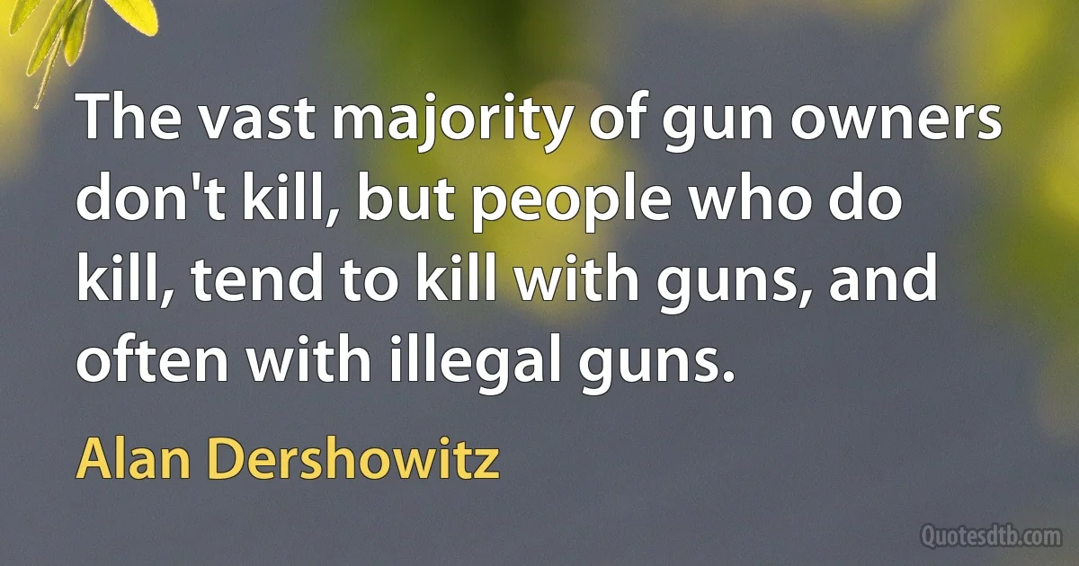 The vast majority of gun owners don't kill, but people who do kill, tend to kill with guns, and often with illegal guns. (Alan Dershowitz)