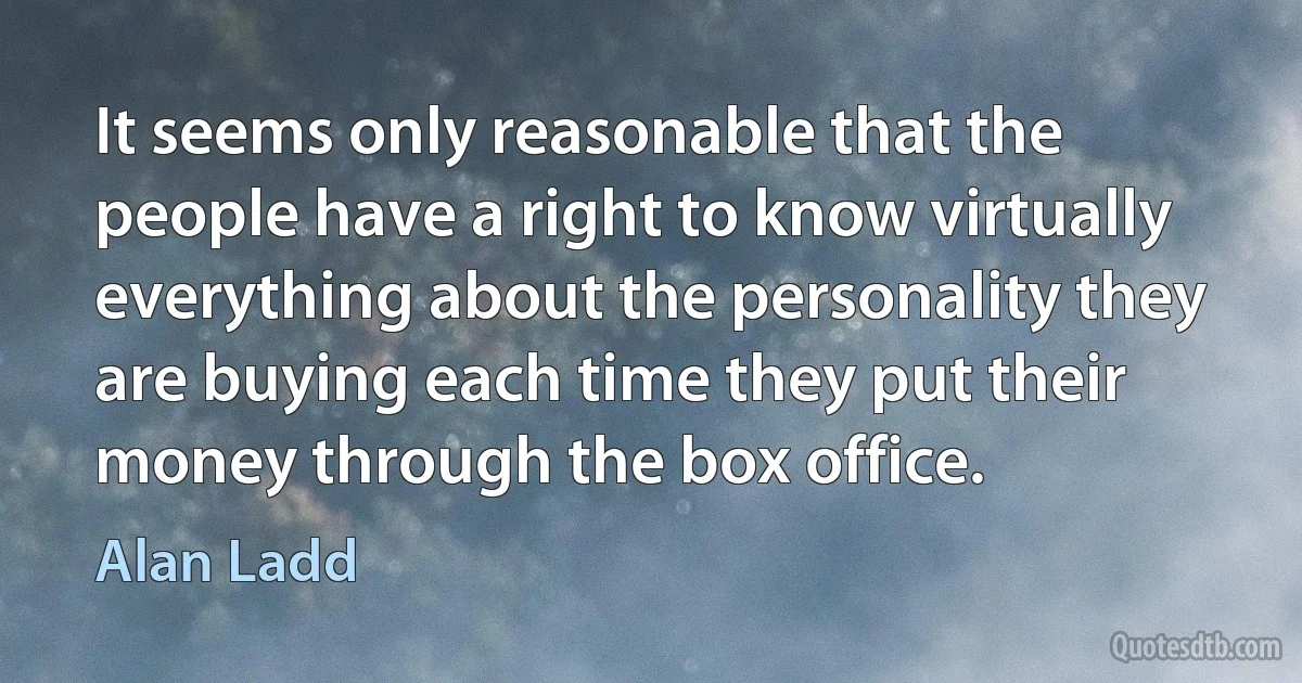 It seems only reasonable that the people have a right to know virtually everything about the personality they are buying each time they put their money through the box office. (Alan Ladd)