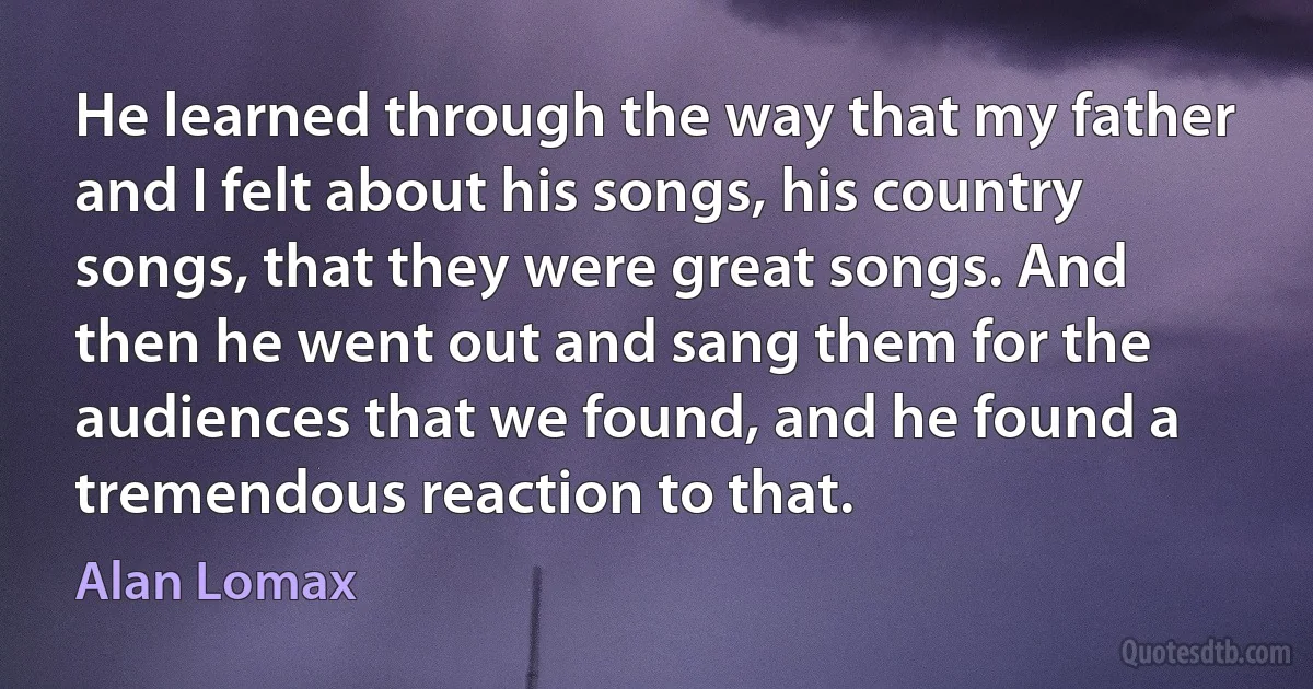 He learned through the way that my father and I felt about his songs, his country songs, that they were great songs. And then he went out and sang them for the audiences that we found, and he found a tremendous reaction to that. (Alan Lomax)