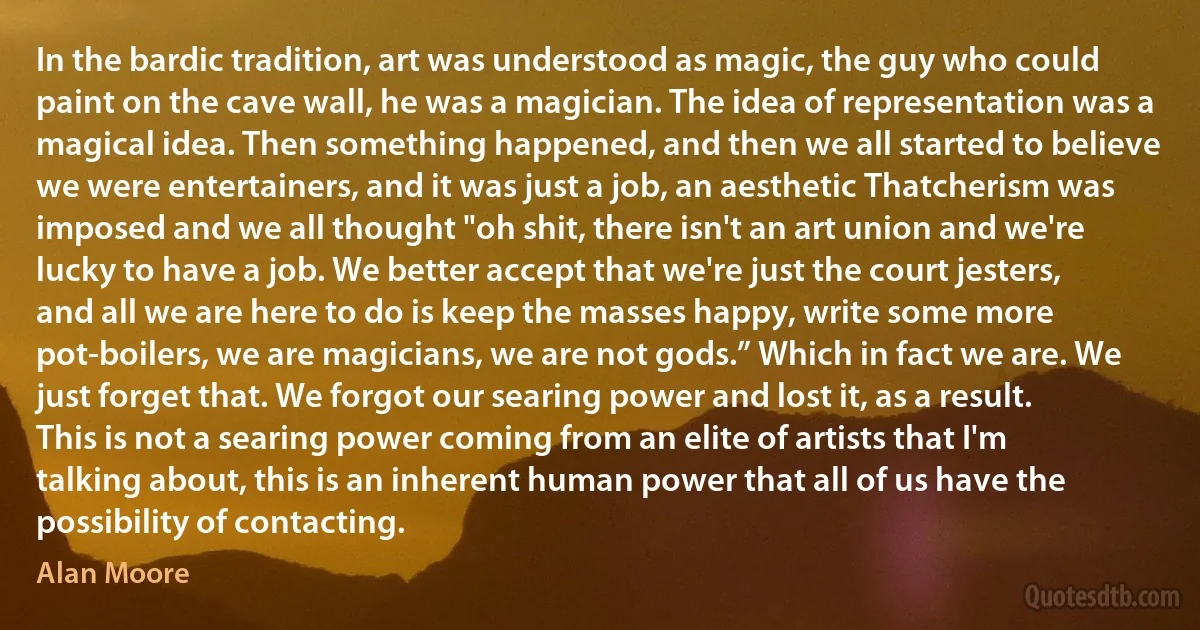 In the bardic tradition, art was understood as magic, the guy who could paint on the cave wall, he was a magician. The idea of representation was a magical idea. Then something happened, and then we all started to believe we were entertainers, and it was just a job, an aesthetic Thatcherism was imposed and we all thought "oh shit, there isn't an art union and we're lucky to have a job. We better accept that we're just the court jesters, and all we are here to do is keep the masses happy, write some more pot-boilers, we are magicians, we are not gods.” Which in fact we are. We just forget that. We forgot our searing power and lost it, as a result. This is not a searing power coming from an elite of artists that I'm talking about, this is an inherent human power that all of us have the possibility of contacting. (Alan Moore)