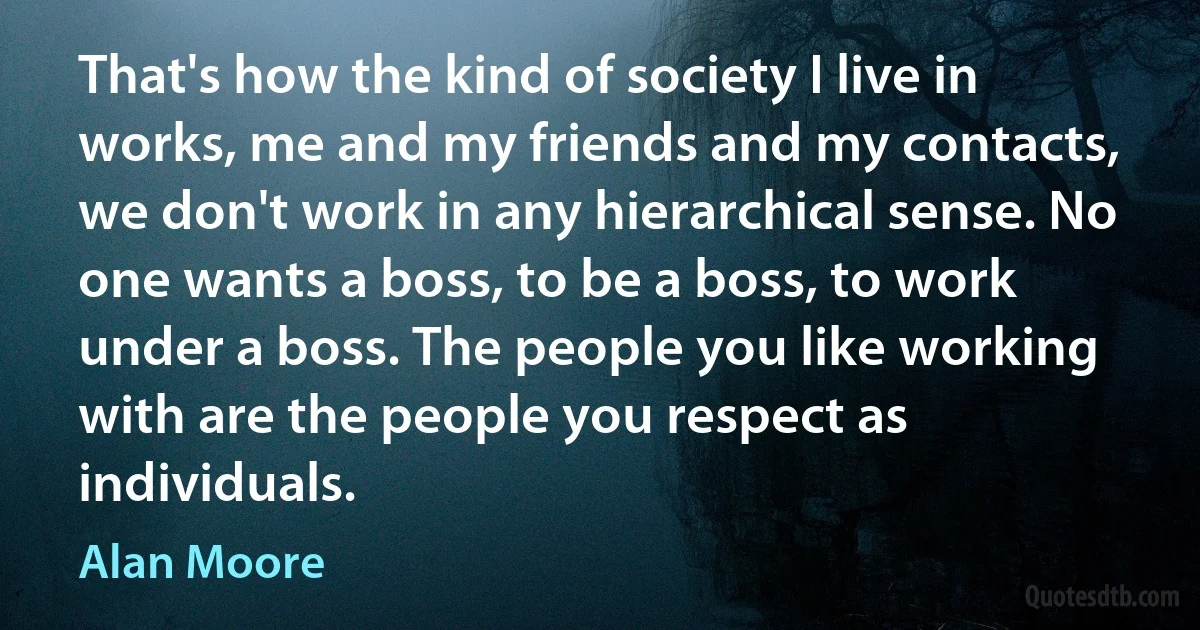 That's how the kind of society I live in works, me and my friends and my contacts, we don't work in any hierarchical sense. No one wants a boss, to be a boss, to work under a boss. The people you like working with are the people you respect as individuals. (Alan Moore)