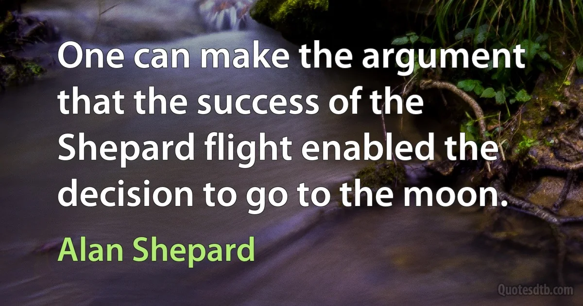 One can make the argument that the success of the Shepard flight enabled the decision to go to the moon. (Alan Shepard)