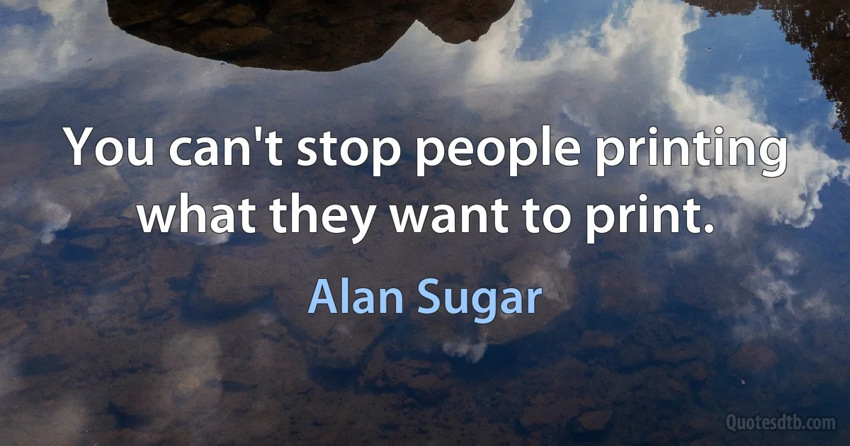 You can't stop people printing what they want to print. (Alan Sugar)