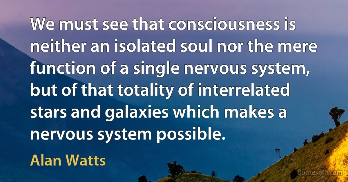 We must see that consciousness is neither an isolated soul nor the mere function of a single nervous system, but of that totality of interrelated stars and galaxies which makes a nervous system possible. (Alan Watts)