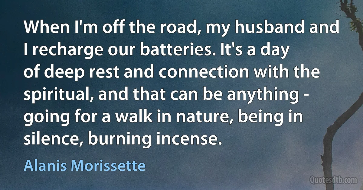 When I'm off the road, my husband and I recharge our batteries. It's a day of deep rest and connection with the spiritual, and that can be anything - going for a walk in nature, being in silence, burning incense. (Alanis Morissette)