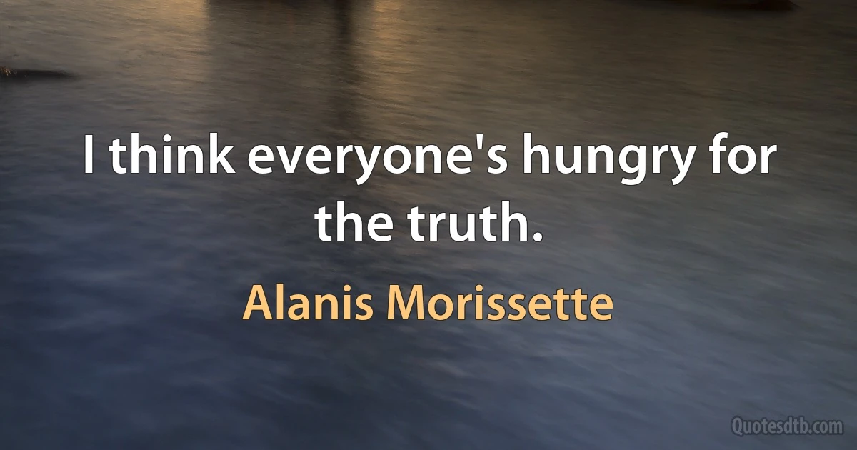 I think everyone's hungry for the truth. (Alanis Morissette)