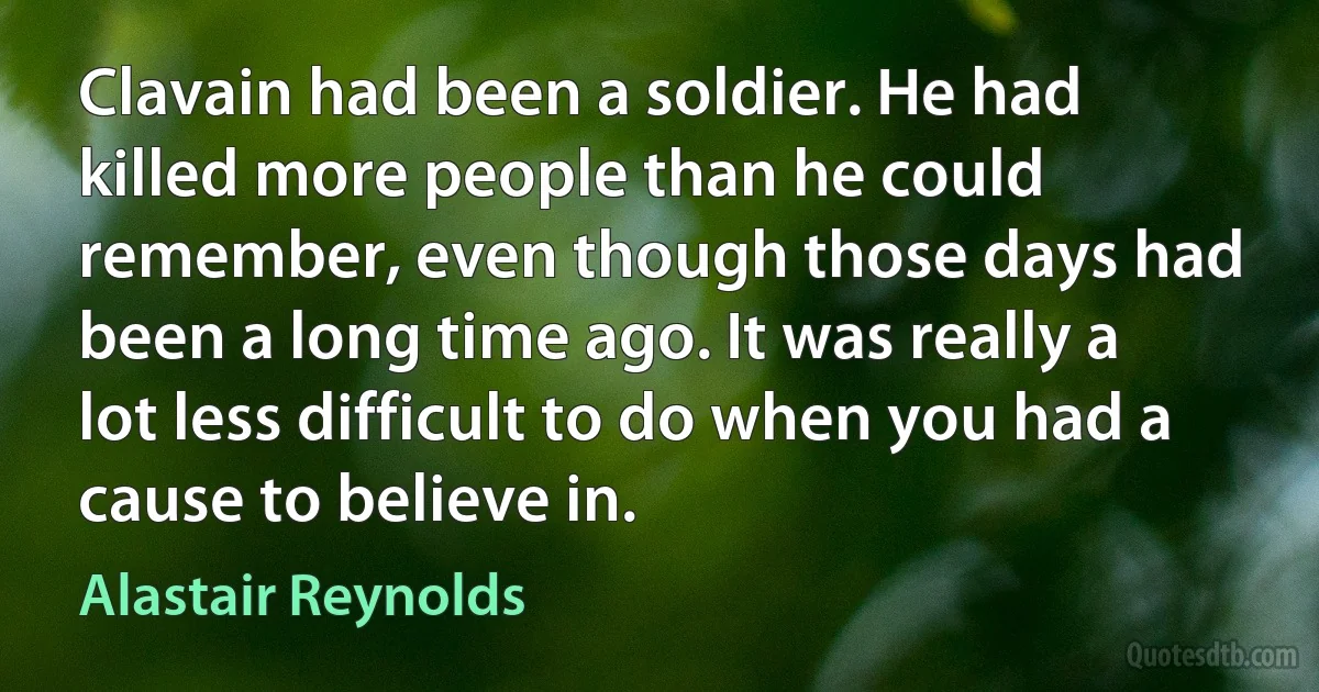 Clavain had been a soldier. He had killed more people than he could remember, even though those days had been a long time ago. It was really a lot less difficult to do when you had a cause to believe in. (Alastair Reynolds)