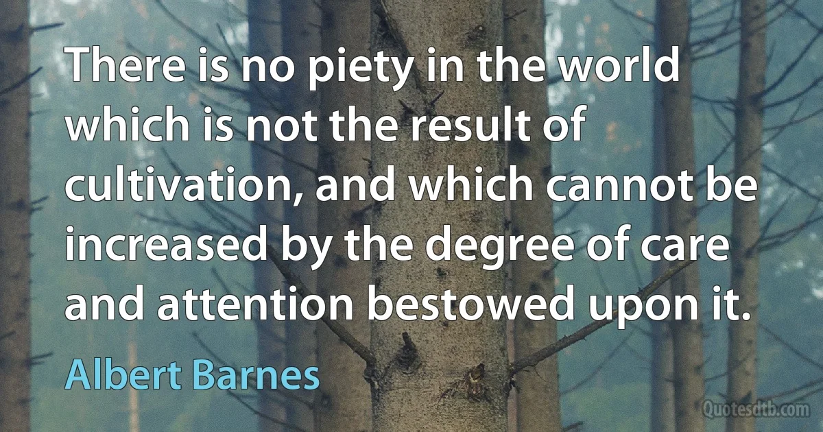 There is no piety in the world which is not the result of cultivation, and which cannot be increased by the degree of care and attention bestowed upon it. (Albert Barnes)