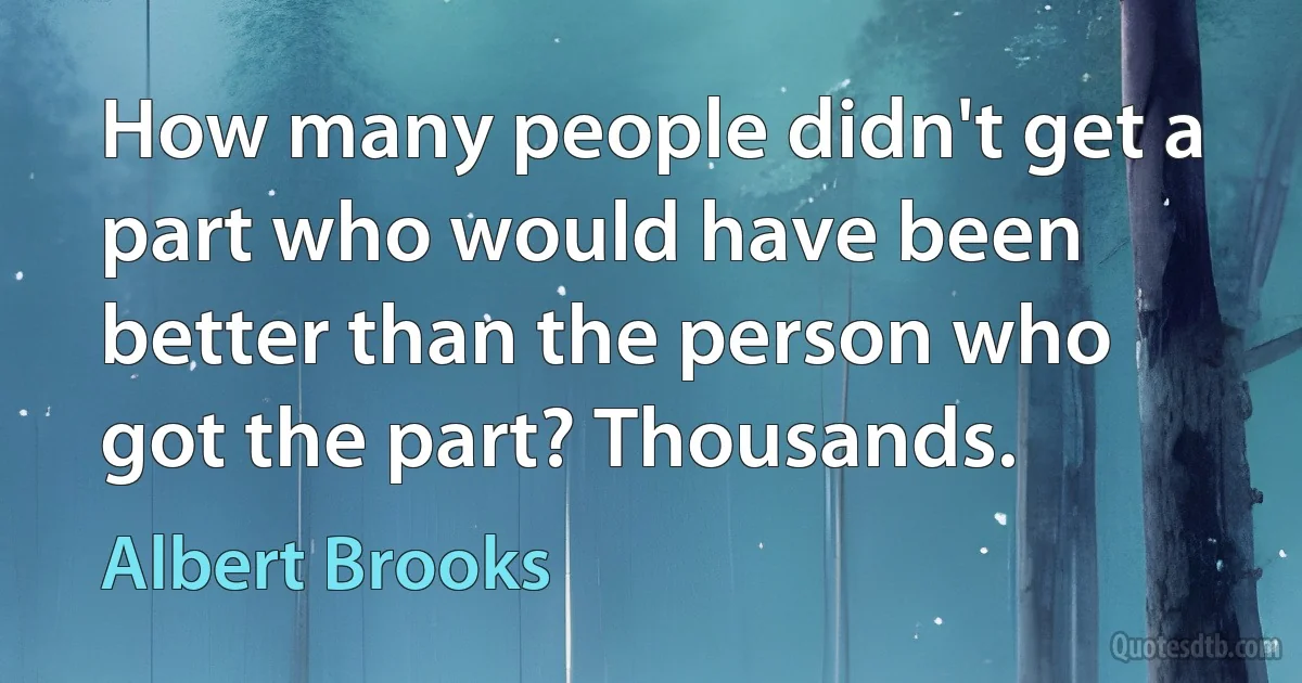 How many people didn't get a part who would have been better than the person who got the part? Thousands. (Albert Brooks)