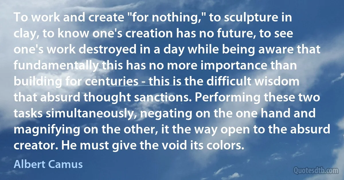 To work and create "for nothing," to sculpture in clay, to know one's creation has no future, to see one's work destroyed in a day while being aware that fundamentally this has no more importance than building for centuries - this is the difficult wisdom that absurd thought sanctions. Performing these two tasks simultaneously, negating on the one hand and magnifying on the other, it the way open to the absurd creator. He must give the void its colors. (Albert Camus)