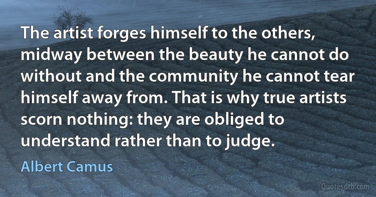 The artist forges himself to the others, midway between the beauty he cannot do without and the community he cannot tear himself away from. That is why true artists scorn nothing: they are obliged to understand rather than to judge. (Albert Camus)