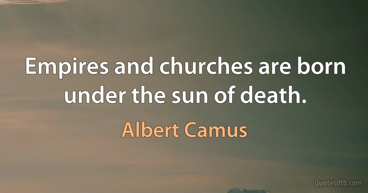 Empires and churches are born under the sun of death. (Albert Camus)