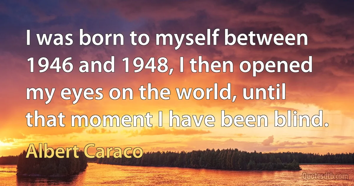 I was born to myself between 1946 and 1948, I then opened my eyes on the world, until that moment I have been blind. (Albert Caraco)