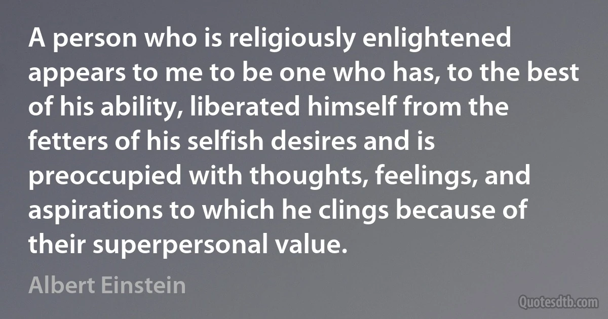 A person who is religiously enlightened appears to me to be one who has, to the best of his ability, liberated himself from the fetters of his selfish desires and is preoccupied with thoughts, feelings, and aspirations to which he clings because of their superpersonal value. (Albert Einstein)