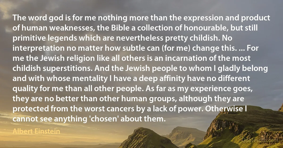 The word god is for me nothing more than the expression and product of human weaknesses, the Bible a collection of honourable, but still primitive legends which are nevertheless pretty childish. No interpretation no matter how subtle can (for me) change this. ... For me the Jewish religion like all others is an incarnation of the most childish superstitions. And the Jewish people to whom I gladly belong and with whose mentality I have a deep affinity have no different quality for me than all other people. As far as my experience goes, they are no better than other human groups, although they are protected from the worst cancers by a lack of power. Otherwise I cannot see anything 'chosen' about them. (Albert Einstein)