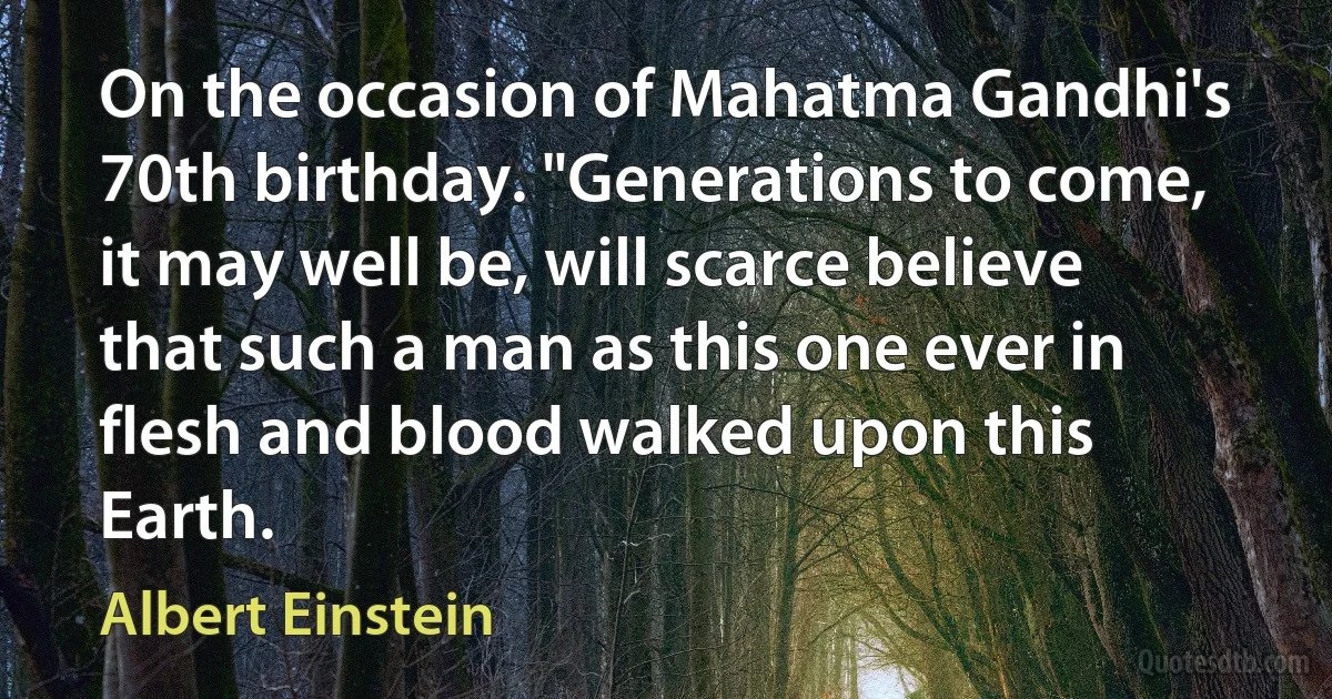 On the occasion of Mahatma Gandhi's 70th birthday. "Generations to come, it may well be, will scarce believe that such a man as this one ever in flesh and blood walked upon this Earth. (Albert Einstein)