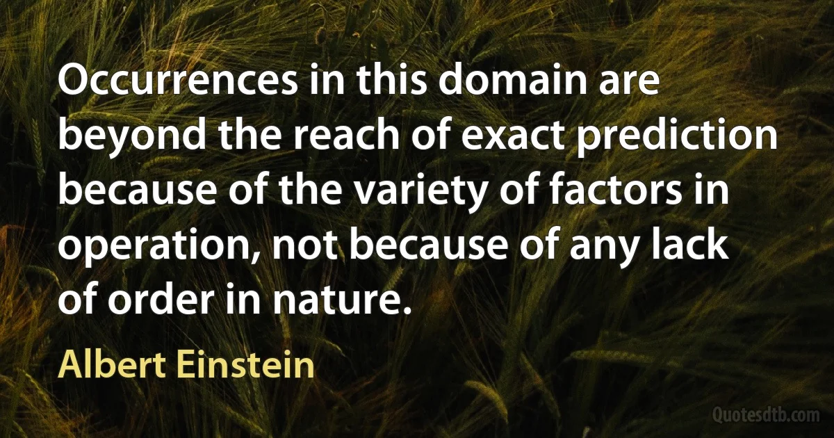 Occurrences in this domain are beyond the reach of exact prediction because of the variety of factors in operation, not because of any lack of order in nature. (Albert Einstein)