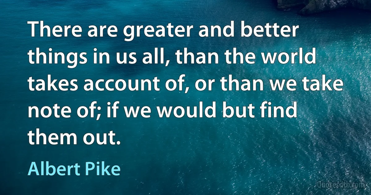 There are greater and better things in us all, than the world takes account of, or than we take note of; if we would but find them out. (Albert Pike)