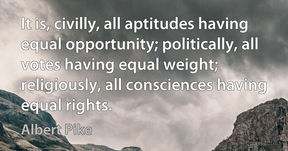 It is, civilly, all aptitudes having equal opportunity; politically, all votes having equal weight; religiously, all consciences having equal rights. (Albert Pike)