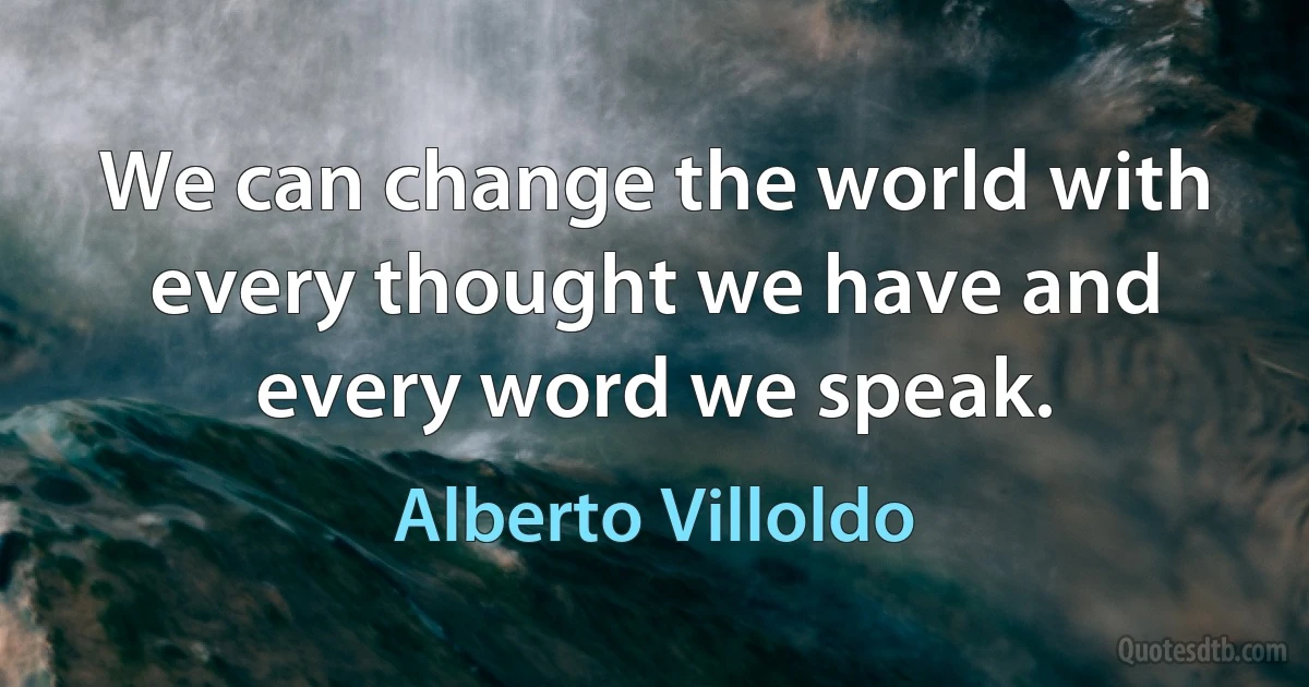 We can change the world with every thought we have and every word we speak. (Alberto Villoldo)