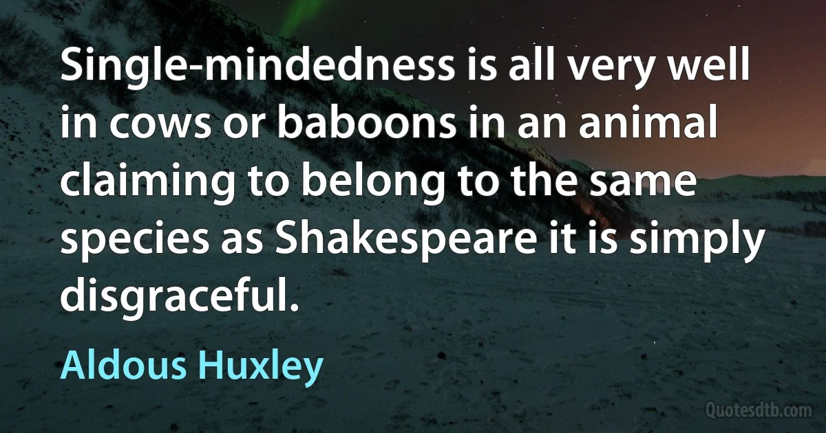 Single-mindedness is all very well in cows or baboons in an animal claiming to belong to the same species as Shakespeare it is simply disgraceful. (Aldous Huxley)