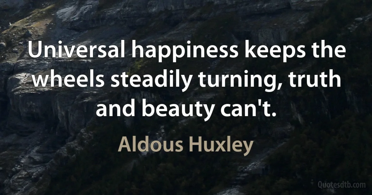 Universal happiness keeps the wheels steadily turning, truth and beauty can't. (Aldous Huxley)