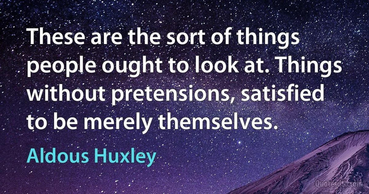 These are the sort of things people ought to look at. Things without pretensions, satisfied to be merely themselves. (Aldous Huxley)