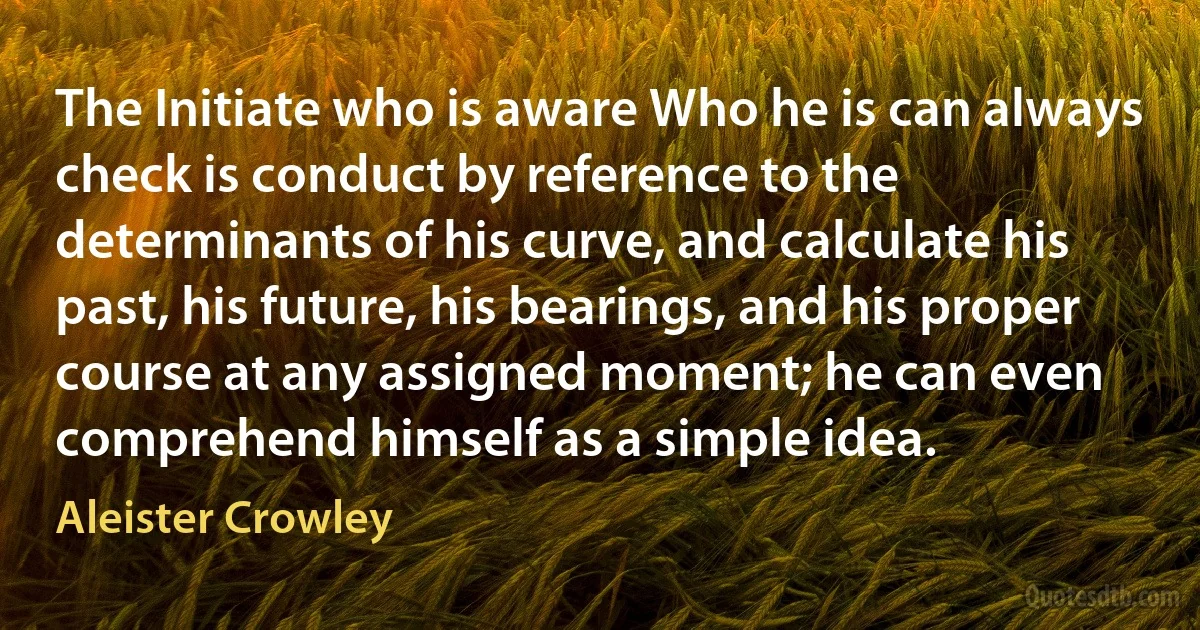 The Initiate who is aware Who he is can always check is conduct by reference to the determinants of his curve, and calculate his past, his future, his bearings, and his proper course at any assigned moment; he can even comprehend himself as a simple idea. (Aleister Crowley)