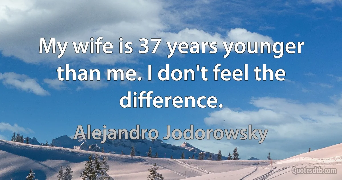 My wife is 37 years younger than me. I don't feel the difference. (Alejandro Jodorowsky)