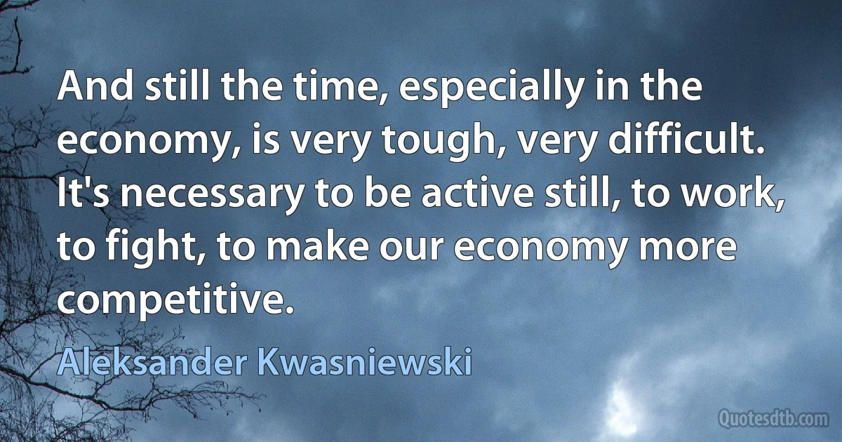 And still the time, especially in the economy, is very tough, very difficult. It's necessary to be active still, to work, to fight, to make our economy more competitive. (Aleksander Kwasniewski)