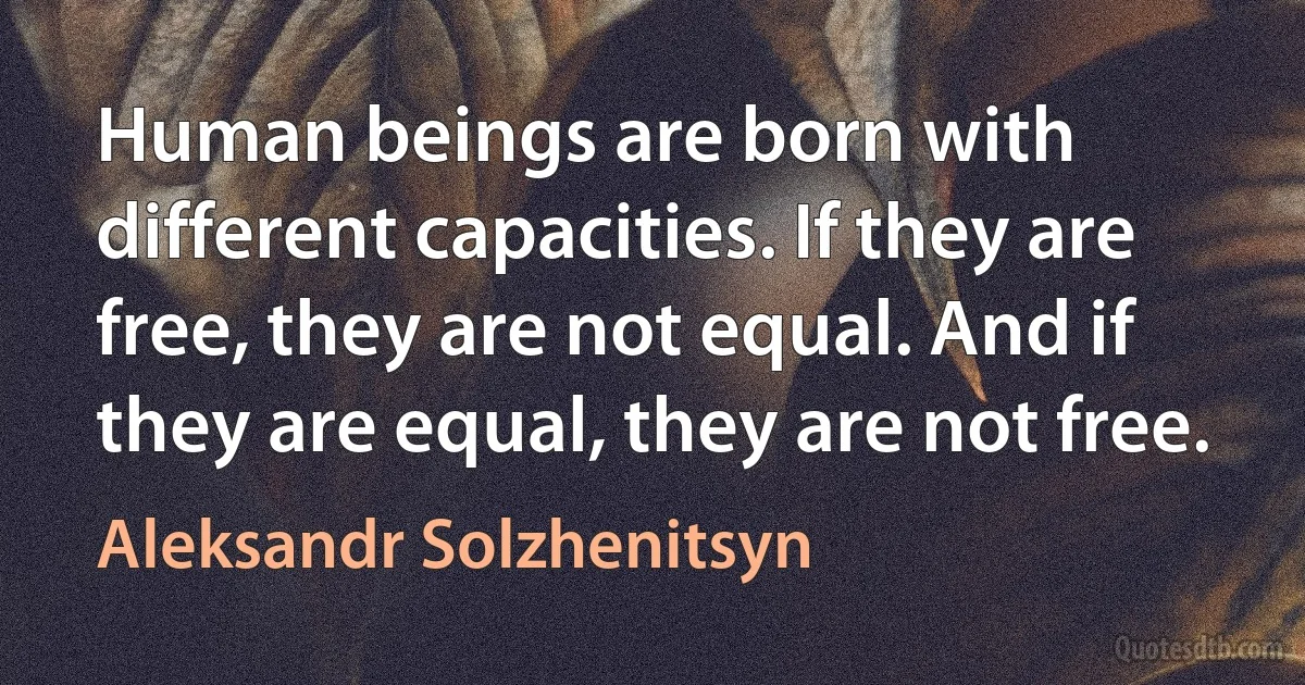 Human beings are born with different capacities. If they are free, they are not equal. And if they are equal, they are not free. (Aleksandr Solzhenitsyn)