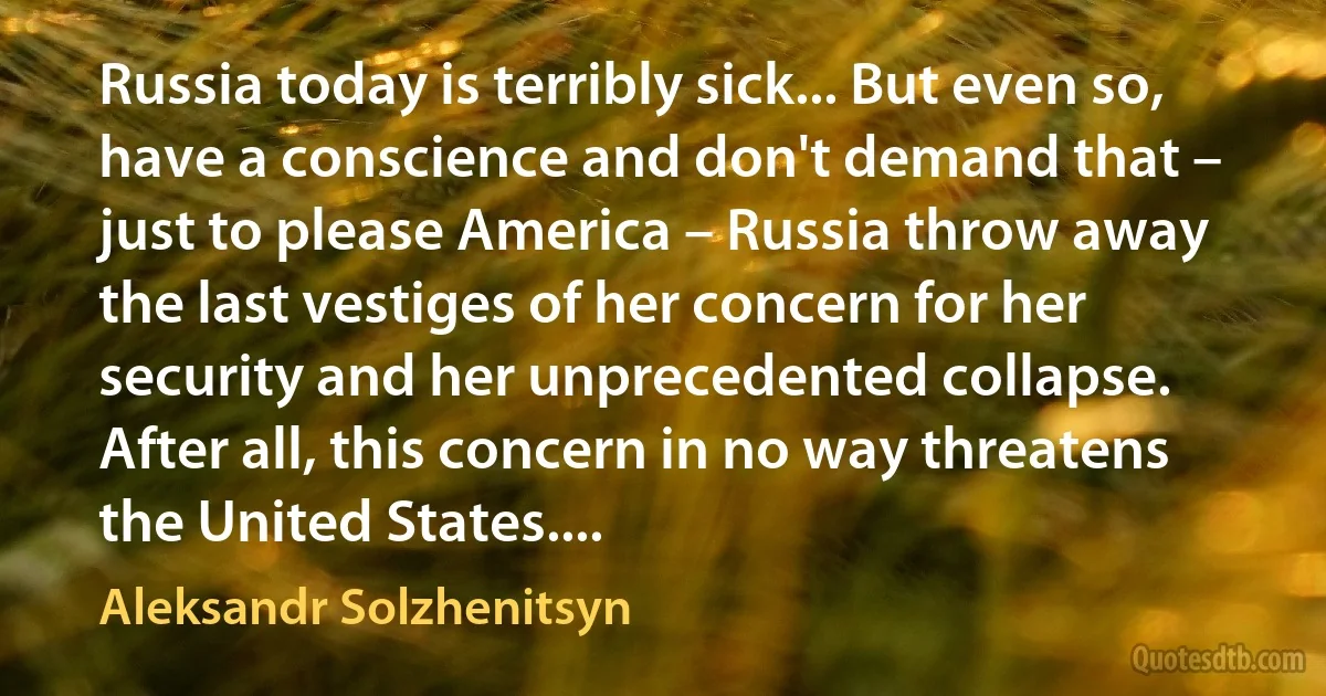 Russia today is terribly sick... But even so, have a conscience and don't demand that – just to please America – Russia throw away the last vestiges of her concern for her security and her unprecedented collapse. After all, this concern in no way threatens the United States.... (Aleksandr Solzhenitsyn)