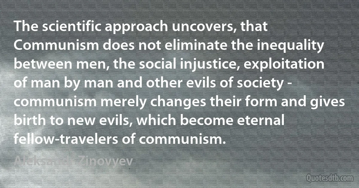 The scientific approach uncovers, that Communism does not eliminate the inequality between men, the social injustice, exploitation of man by man and other evils of society - communism merely changes their form and gives birth to new evils, which become eternal fellow-travelers of communism. (Aleksandr Zinovyev)