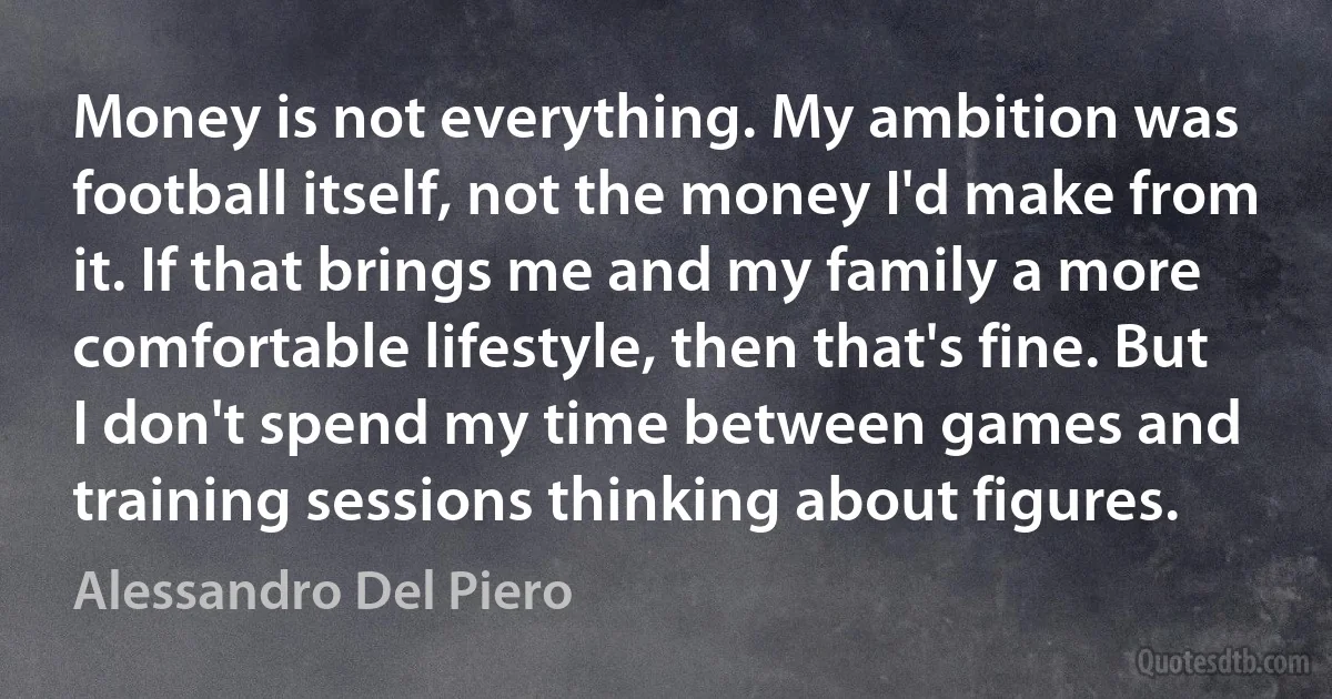 Money is not everything. My ambition was football itself, not the money I'd make from it. If that brings me and my family a more comfortable lifestyle, then that's fine. But I don't spend my time between games and training sessions thinking about figures. (Alessandro Del Piero)