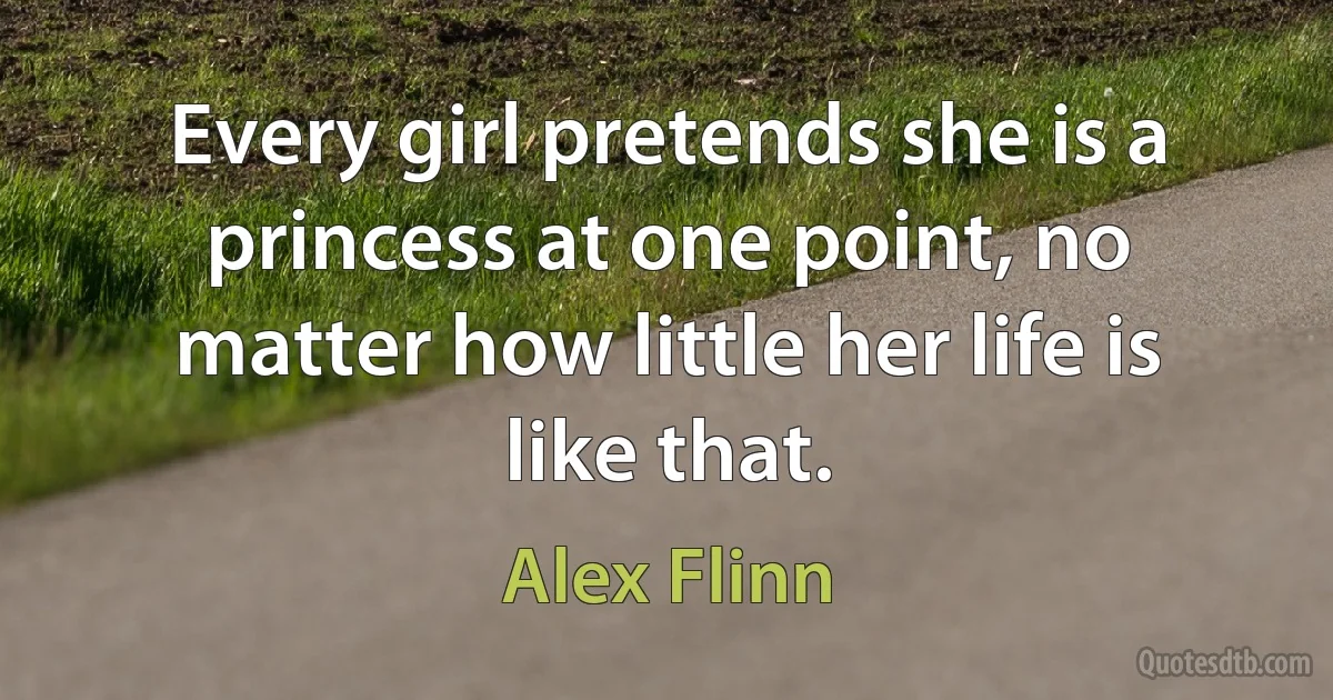 Every girl pretends she is a princess at one point, no matter how little her life is like that. (Alex Flinn)